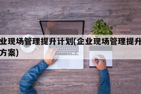 企业现场管理提升计划(企业现场管理提升计划方案)